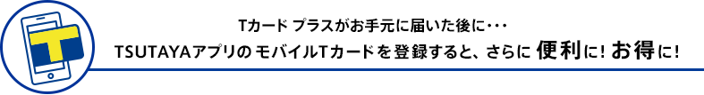 Tカード プラスがお手元に届いた後に・・・TSUTAYAアプリのモバイルTカードを登録すると、さらに便利に!お得に!