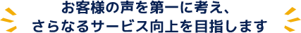 お客様の声を第一に考え、さらなるサービス向上を目指します